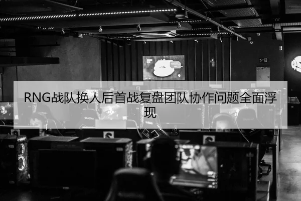 RNG战队换人后首战复盘团队协作问题全面浮现