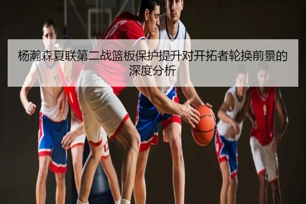 杨瀚森夏联第二战篮板保护提升对开拓者轮换前景的深度分析
